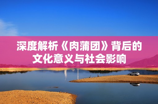 深度解析《肉蒲团》背后的文化意义与社会影响