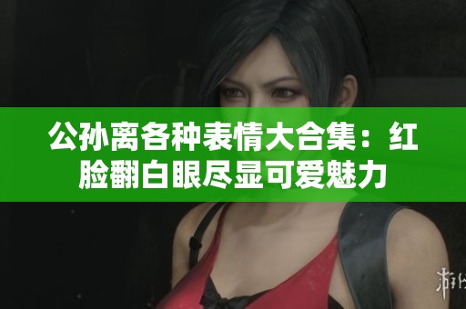 公孙离各种表情大合集：红脸翻白眼尽显可爱魅力