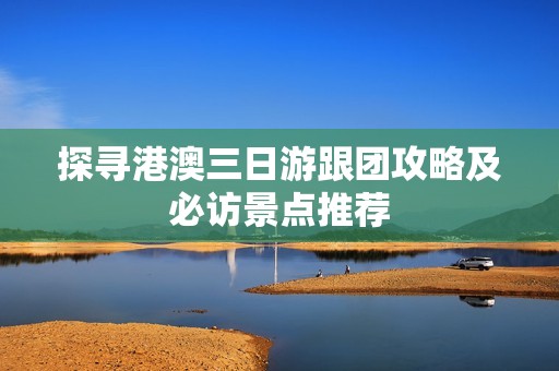 探寻港澳三日游跟团攻略及必访景点推荐