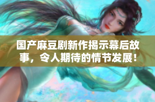 国产麻豆剧新作揭示幕后故事，令人期待的情节发展！