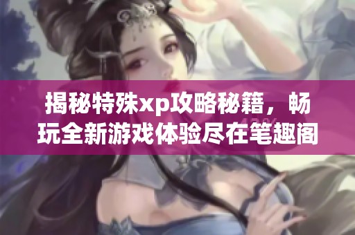 揭秘特殊xp攻略秘籍，畅玩全新游戏体验尽在笔趣阁