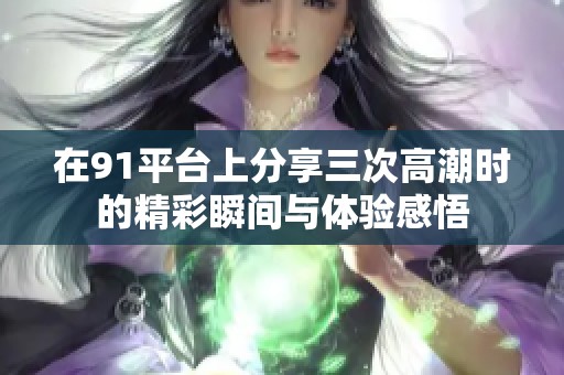 在91平台上分享三次高潮时的精彩瞬间与体验感悟
