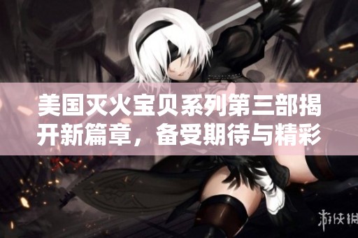 美国灭火宝贝系列第三部揭开新篇章，备受期待与精彩纷呈