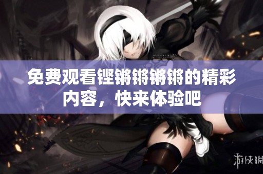 免费观看铿锵锵锵锵的精彩内容，快来体验吧