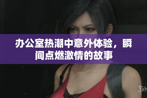 办公室热潮中意外体验，瞬间点燃激情的故事