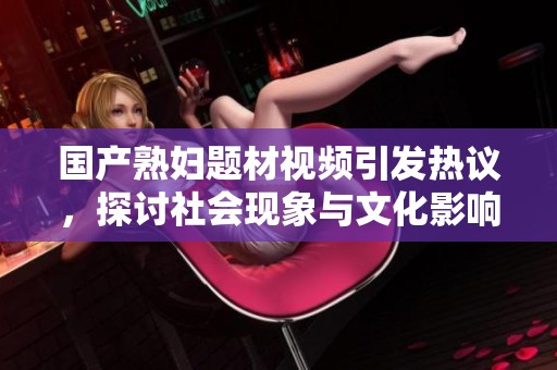 国产熟妇题材视频引发热议，探讨社会现象与文化影响