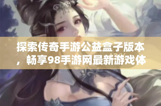 探索传奇手游公益盒子版本，畅享98手游网最新游戏体验