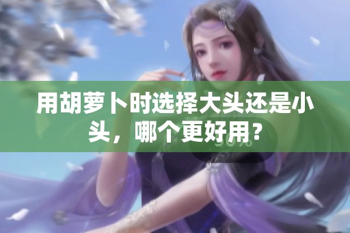 用胡萝卜时选择大头还是小头，哪个更好用？