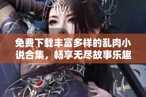 免费下载丰富多样的乱肉小说合集，畅享无尽故事乐趣