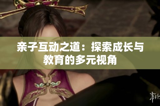 亲子互动之道：探索成长与教育的多元视角
