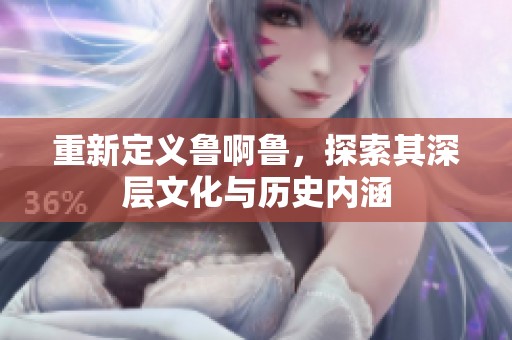 重新定义鲁啊鲁，探索其深层文化与历史内涵