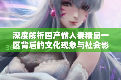 深度解析国产偷人妻精品一区背后的文化现象与社会影响