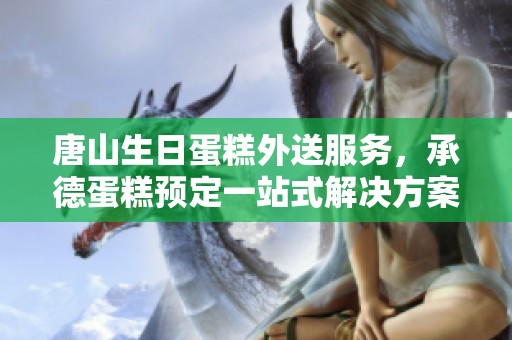 唐山生日蛋糕外送服务，承德蛋糕预定一站式解决方案
