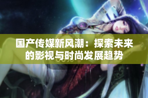 国产传媒新风潮：探索未来的影视与时尚发展趋势