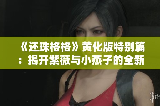 《还珠格格》黄化版特别篇：揭开紫薇与小燕子的全新冒险故事