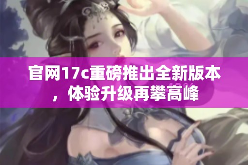 官网17c重磅推出全新版本，体验升级再攀高峰