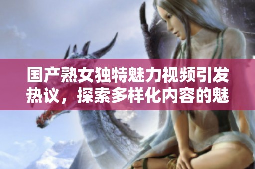 国产熟女独特魅力视频引发热议，探索多样化内容的魅力