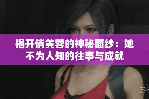 揭开俏黄蓉的神秘面纱：她不为人知的往事与成就