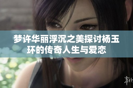 梦许华丽浮沉之美探讨杨玉环的传奇人生与爱恋