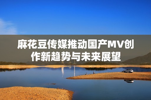 麻花豆传媒推动国产MV创作新趋势与未来展望