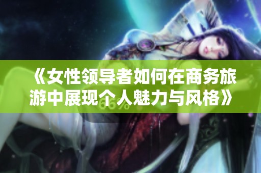 《女性领导者如何在商务旅游中展现个人魅力与风格》