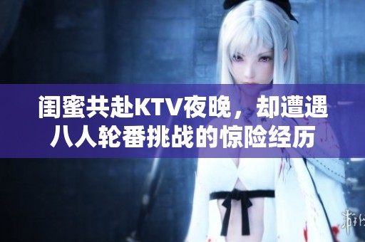闺蜜共赴KTV夜晚，却遭遇八人轮番挑战的惊险经历