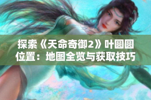 探索《天命奇御2》叶圆圆位置：地图全览与获取技巧分享