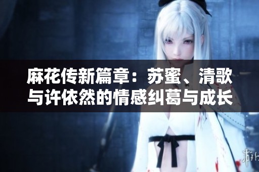麻花传新篇章：苏蜜、清歌与许依然的情感纠葛与成长之路