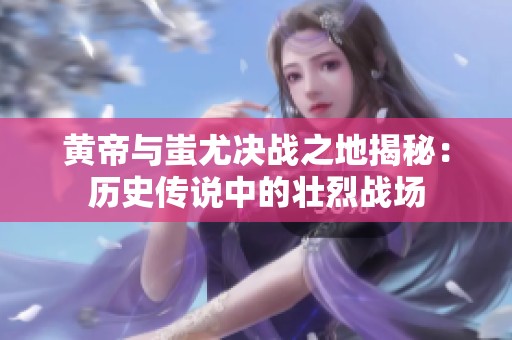 黄帝与蚩尤决战之地揭秘：历史传说中的壮烈战场