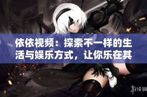 依依视频：探索不一样的生活与娱乐方式，让你乐在其中