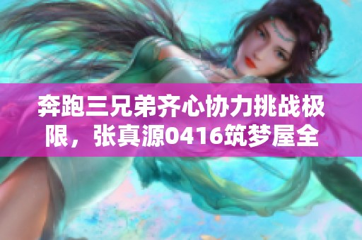 奔跑三兄弟齐心协力挑战极限，张真源0416筑梦屋全新启程