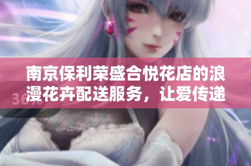 南京保利荣盛合悦花店的浪漫花卉配送服务，让爱传递每个角落