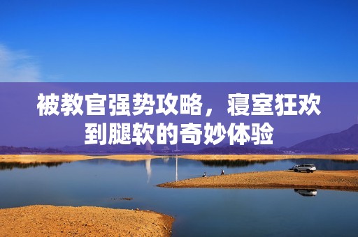 被教官强势攻略，寝室狂欢到腿软的奇妙体验