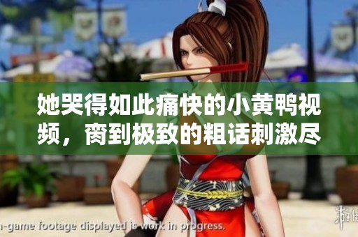 她哭得如此痛快的小黄鸭视频，脔到极致的粗话刺激尽显欢乐