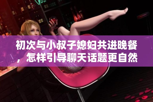 初次与小叔子媳妇共进晚餐，怎样引导聊天话题更自然