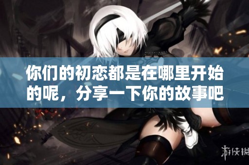 你们的初恋都是在哪里开始的呢，分享一下你的故事吧