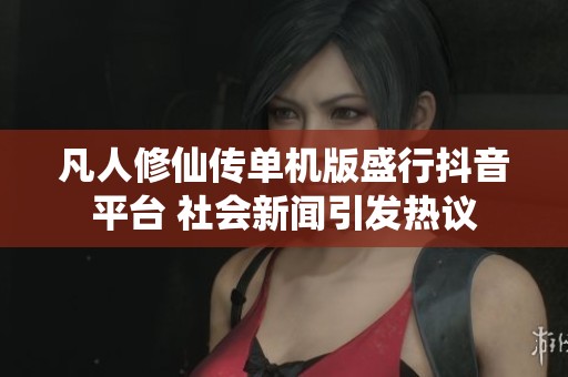凡人修仙传单机版盛行抖音平台 社会新闻引发热议