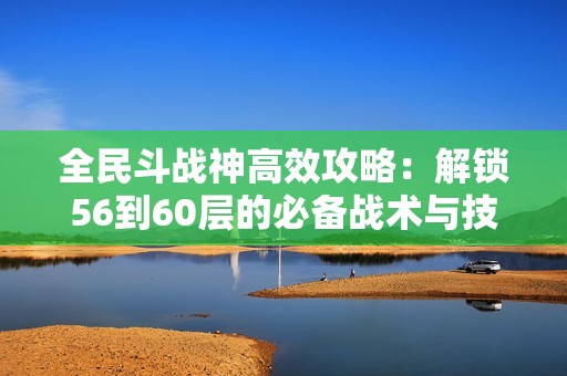全民斗战神高效攻略：解锁56到60层的必备战术与技巧
