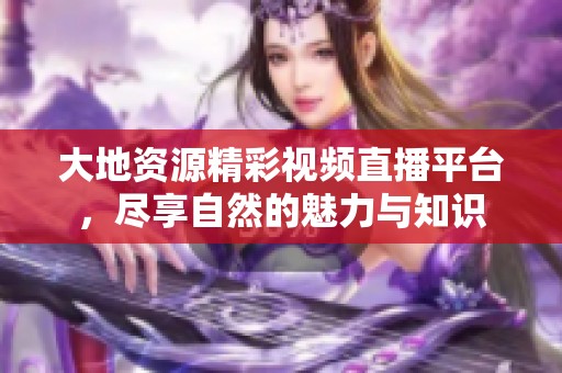 大地资源精彩视频直播平台，尽享自然的魅力与知识