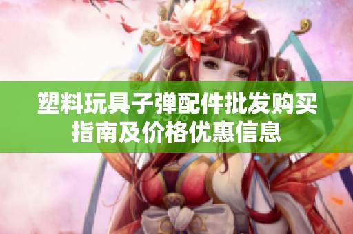 塑料玩具子弹配件批发购买指南及价格优惠信息