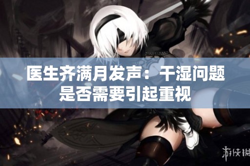 医生齐满月发声：干湿问题是否需要引起重视
