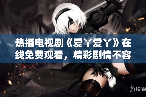 热播电视剧《爱丫爱丫》在线免费观看，精彩剧情不容错过