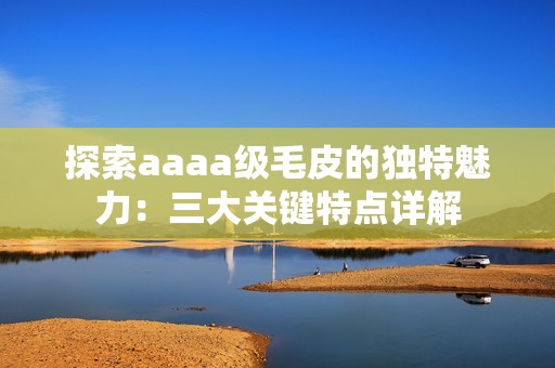 探索aaaa级毛皮的独特魅力：三大关键特点详解