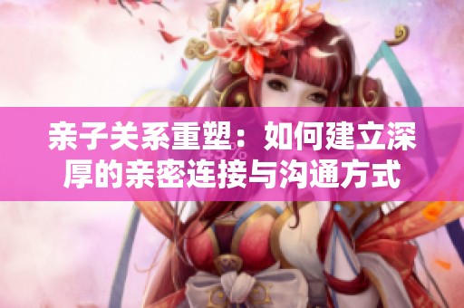 亲子关系重塑：如何建立深厚的亲密连接与沟通方式