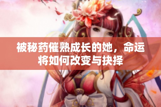 被秘药催熟成长的她，命运将如何改变与抉择