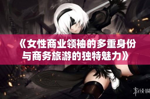 《女性商业领袖的多重身份与商务旅游的独特魅力》
