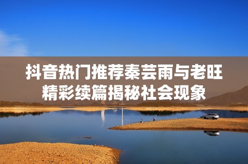 抖音热门推荐秦芸雨与老旺精彩续篇揭秘社会现象