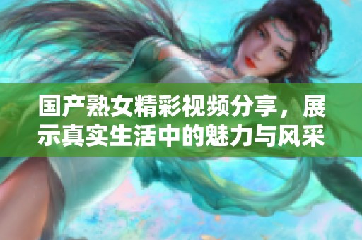 国产熟女精彩视频分享，展示真实生活中的魅力与风采