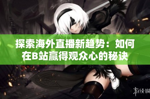 探索海外直播新趋势：如何在B站赢得观众心的秘诀
