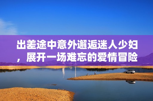 出差途中意外邂逅迷人少妇，展开一场难忘的爱情冒险